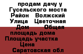 продам дачу у Гусельского моста › Район ­ Волжский › Улица ­ Цветочная › Дом ­ 6 › Общая площадь дома ­ 65 › Площадь участка ­ 500 › Цена ­ 800 000 - Саратовская обл., Саратов г. Недвижимость » Дома, коттеджи, дачи продажа   